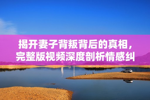 揭开妻子背叛背后的真相，完整版视频深度剖析情感纠葛