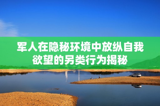 军人在隐秘环境中放纵自我欲望的另类行为揭秘