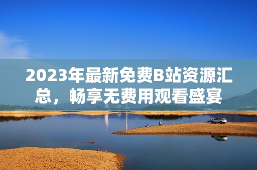 2023年最新免费B站资源汇总，畅享无费用观看盛宴
