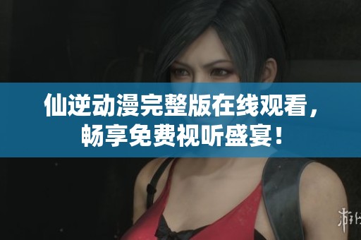 仙逆动漫完整版在线观看，畅享免费视听盛宴！