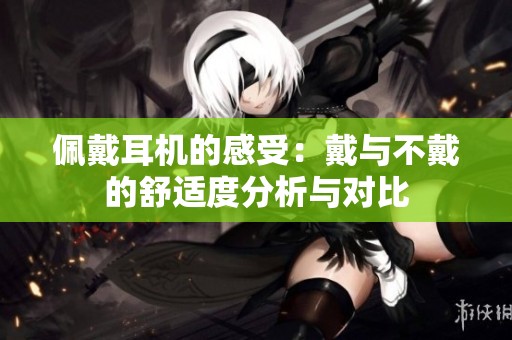 佩戴耳机的感受：戴与不戴的舒适度分析与对比