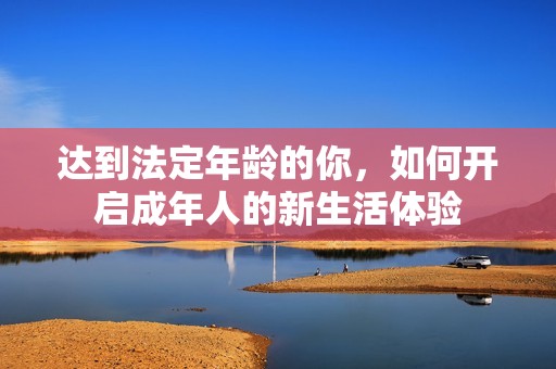 达到法定年龄的你，如何开启成年人的新生活体验