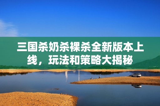 三国杀奶杀裸杀全新版本上线，玩法和策略大揭秘