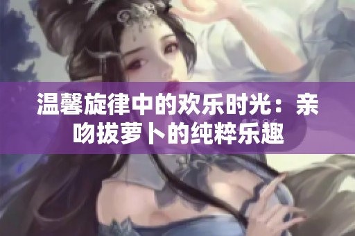 温馨旋律中的欢乐时光：亲吻拔萝卜的纯粹乐趣