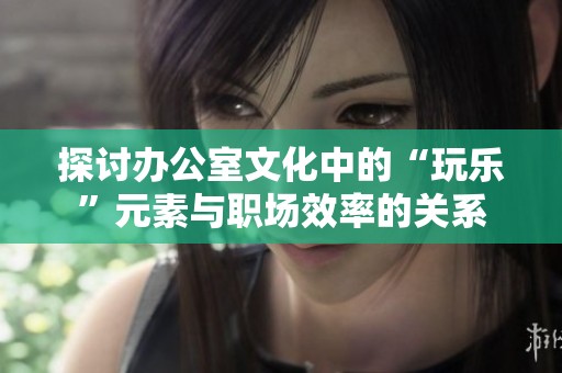 探讨办公室文化中的“玩乐”元素与职场效率的关系