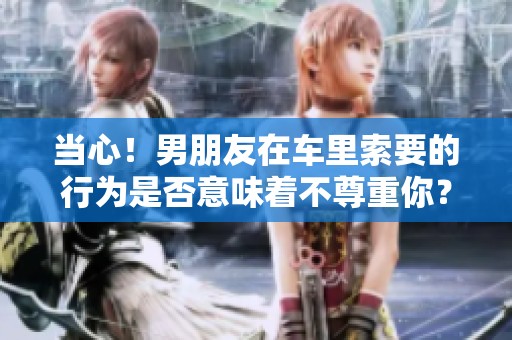 当心！男朋友在车里索要的行为是否意味着不尊重你？