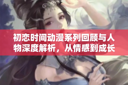 初恋时间动漫系列回顾与人物深度解析，从情感到成长的旅程