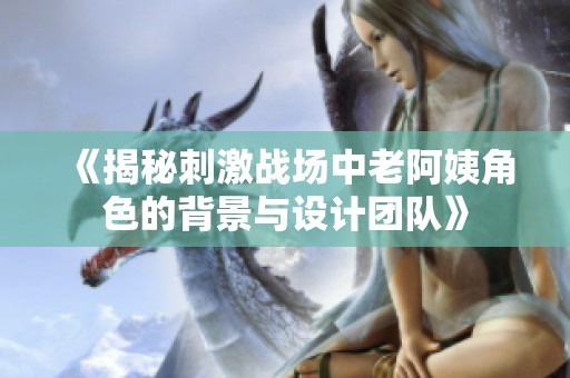 《揭秘刺激战场中老阿姨角色的背景与设计团队》