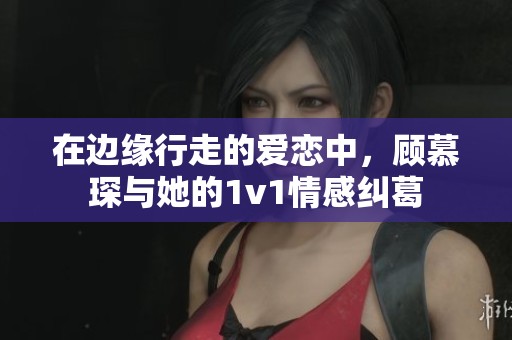 在边缘行走的爱恋中，顾慕琛与她的1v1情感纠葛