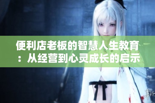 便利店老板的智慧人生教育：从经营到心灵成长的启示