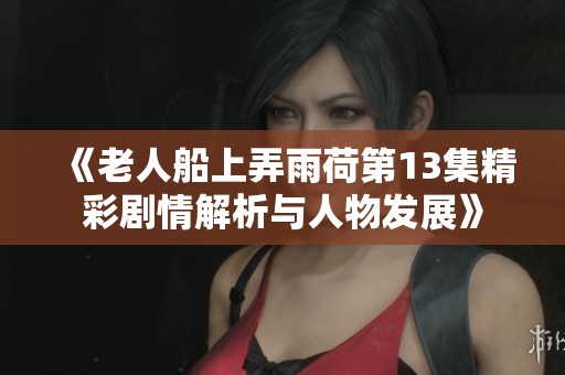 《老人船上弄雨荷第13集精彩剧情解析与人物发展》