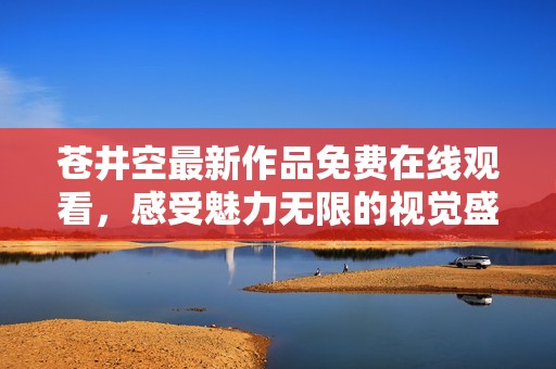 苍井空最新作品免费在线观看，感受魅力无限的视觉盛宴
